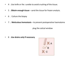 • 4 . Use knife or the curette to avoid crushing of the tissue.
• 5 . Obtain enough tissue – send the tissue for frozen analysis.
• 6 . Culture the biopsy
• 7 . Meticulous hemostasis – to prevent postoperative haematoma
plug the cotical window
• 8 . Use drains only if necessary
 