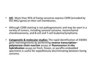 • IHC- More than 95% of Ewing sarcomas express CD99 (encoded by
the MIC2 gene) on their cell membranes.
• Although CD99 staining is not pathognomonic and may be seen in a
variety of tumors, including synovial sarcoma, mesenchymal
chondrosarcoma, and B-cell and T-cell leukemia/lymphoma.
• Cytogenetic & molecular studies: The rapid identification of EWSR1
gene rearrangements by performing reverse transcription–
polymerase chain reaction assays or fluorescence in situ
hybridization assays on fresh, frozen, or paraffin-embedded
specimens is useful for expeditiously discriminating between Ewing
sarcoma.
 