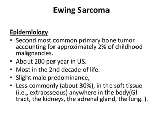 Ewing Sarcoma
Epidemiology
• Second most common primary bone tumor.
accounting for approximately 2% of childhood
malignancies.
• About 200 per year in US.
• Most in the 2nd decade of life.
• Slight male predominance,
• Less commonly (about 30%), in the soft tissue
(i.e., extraosseous) anywhere in the body(GI
tract, the kidneys, the adrenal gland, the lung. ).
 