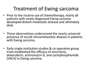 Treatment of Ewing sarcoma
• Prior to the routine use of chemotherapy, nearly all
patients with newly diagnosed Ewing sarcoma
developed distant metastatic disease and ultimately
died.
• These observations underscored the nearly universal
presence of occult micrometastatic disease in patients
with Ewing sarcoma.
• Early single-institution studies & co-operative group
trials established the efficacy of vincristine,
doxorubicin, actinomycin-D, and cyclophosphamide
(VACA) in Ewing sarcoma.
 