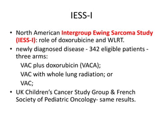 IESS-I
• North American Intergroup Ewing Sarcoma Study
(IESS-I): role of doxorubicine and WLRT.
• newly diagnosed disease - 342 eligible patients -
three arms:
VAC plus doxorubicin (VACA);
VAC with whole lung radiation; or
VAC;
• UK Children’s Cancer Study Group & French
Society of Pediatric Oncology- same results.
 