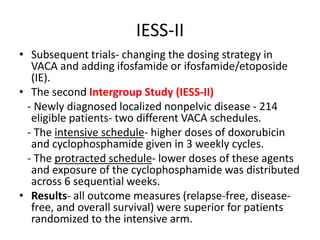 IESS-II
• Subsequent trials- changing the dosing strategy in
VACA and adding ifosfamide or ifosfamide/etoposide
(IE).
• The second Intergroup Study (IESS-II)
- Newly diagnosed localized nonpelvic disease - 214
eligible patients- two different VACA schedules.
- The intensive schedule- higher doses of doxorubicin
and cyclophosphamide given in 3 weekly cycles.
- The protracted schedule- lower doses of these agents
and exposure of the cyclophosphamide was distributed
across 6 sequential weeks.
• Results- all outcome measures (relapse-free, disease-
free, and overall survival) were superior for patients
randomized to the intensive arm.
 