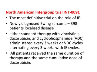 North American Intergroup trial INT-0091
• The most definitive trial on the role of IE.
• Newly diagnosed Ewing sarcoma – 398
patients localized disease
• either standard therapy with vincristine,
doxorubicin, and cyclophosphamide (VDC)
administered every 3 weeks or VDC cycles
alternating every 3 weeks with IE cycles.
• All patients received the same duration of
therapy and the same cumulative dose of
doxorubicin.
 