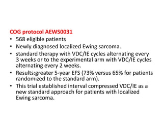 COG protocol AEWS0031
• 568 eligible patients
• Newly diagnosed localized Ewing sarcoma.
• standard therapy with VDC/IE cycles alternating every
3 weeks or to the experimental arm with VDC/IE cycles
alternating every 2 weeks.
• Results:greater 5-year EFS (73% versus 65% for patients
randomized to the standard arm).
• This trial established interval compressed VDC/IE as a
new standard approach for patients with localized
Ewing sarcoma.
 