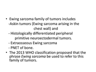 • Ewing sarcoma family of tumors includes
-Askin tumors (Ewing sarcoma arising in the
chest wall) and
- Histologically differentiated peripheral
primitive neuroectodermal tumors.
- Extraosseous Ewing sarcoma
- PNET of bone.
• The 2013 WHO classification proposed that the
phrase Ewing sarcoma be used to refer to this
family of tumors.
 