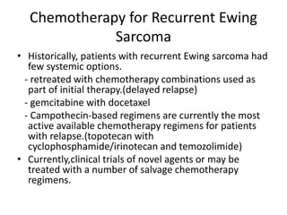 Chemotherapy for Recurrent Ewing
Sarcoma
• Historically, patients with recurrent Ewing sarcoma had
few systemic options.
- retreated with chemotherapy combinations used as
part of initial therapy.(delayed relapse)
- gemcitabine with docetaxel
- Campothecin-based regimens are currently the most
active available chemotherapy regimens for patients
with relapse.(topotecan with
cyclophosphamide/irinotecan and temozolimide)
• Currently,clinical trials of novel agents or may be
treated with a number of salvage chemotherapy
regimens.
 