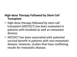 High-dose Therapy Followed by Stem Cell
Transplant
• High-dose therapy followed by stem cell
transplant (HDT/SCT) has been evaluated in
patients with localized as well as metastatic
disease.
• HDT/SCT has been associated with potential
survival benefit in patients with non-metastatic
disease. However, studies that have conflicting
results for metastatic disease.
 