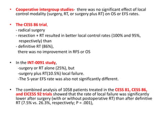 • Cooperative intergroup studies- there was no significant effect of local
control modality (surgery, RT, or surgery plus RT) on OS or EFS rates.
• The CESS 86 trial,
- radical surgery
- resection + RT resulted in better local control rates (100% and 95%,
respectively) than
- definitive RT (86%),
there was no improvement in RFS or OS
• In the INT-0091 study,
-surgery or RT alone (25%), but
-surgery plus RT(10.5%) local failure.
-The 5-year EFS rate was also not significantly different.
• The combined analysis of 1058 patients treated in the CESS 81, CESS 86,
and EICESS 92 trials showed that the rate of local failure was significantly
lower after surgery (with or without postoperative RT) than after definitive
RT (7.5% vs. 26.3%, respectively; P = .001),
 