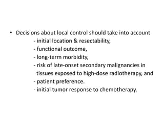 • Decisions about local control should take into account
- initial location & resectability,
- functional outcome,
- long-term morbidity,
- risk of late-onset secondary malignancies in
tissues exposed to high-dose radiotherapy, and
- patient preference.
- initial tumor response to chemotherapy.
 