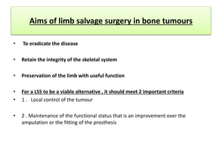 Aims of limb salvage surgery in bone tumours
• To eradicate the disease
• Retain the integrity of the skeletal system
• Preservation of the limb with useful function
• For a LSS to be a viable alternative , it should meet 2 important criteria
• 1 . Local control of the tumour
• 2 . Maintenance of the functional status that is an improvement over the
amputation or the fitting of the prosthesis
 