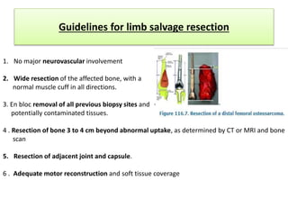 Guidelines for limb salvage resection
1. No major neurovascular involvement
2. Wide resection of the affected bone, with a
normal muscle cuff in all directions.
3. En bloc removal of all previous biopsy sites and
potentially contaminated tissues.
4 . Resection of bone 3 to 4 cm beyond abnormal uptake, as determined by CT or MRI and bone
scan
5. Resection of adjacent joint and capsule.
6 . Adequate motor reconstruction and soft tissue coverage
 