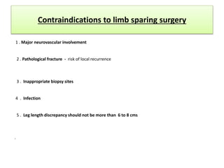 Contraindications to limb sparing surgery
1 . Major neurovascular involvement
2 . Pathological fracture - risk of local recurrence
3 . Inappropriate biopsy sites
4 . Infection
5 . Leg length discrepancy should not be more than 6 to 8 cms
.
 