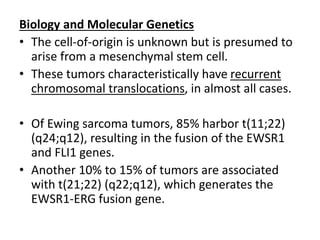 Biology and Molecular Genetics
• The cell-of-origin is unknown but is presumed to
arise from a mesenchymal stem cell.
• These tumors characteristically have recurrent
chromosomal translocations, in almost all cases.
• Of Ewing sarcoma tumors, 85% harbor t(11;22)
(q24;q12), resulting in the fusion of the EWSR1
and FLI1 genes.
• Another 10% to 15% of tumors are associated
with t(21;22) (q22;q12), which generates the
EWSR1-ERG fusion gene.
 