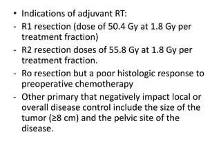 • Indications of adjuvant RT:
- R1 resection (dose of 50.4 Gy at 1.8 Gy per
treatment fraction)
- R2 resection doses of 55.8 Gy at 1.8 Gy per
treatment fraction.
- Ro resection but a poor histologic response to
preoperative chemotherapy
- Other primary that negatively impact local or
overall disease control include the size of the
tumor (≥8 cm) and the pelvic site of the
disease.
 