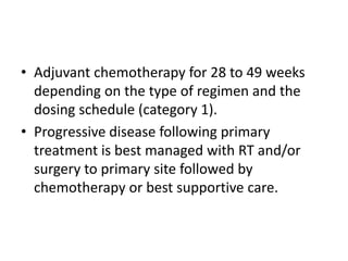 • Adjuvant chemotherapy for 28 to 49 weeks
depending on the type of regimen and the
dosing schedule (category 1).
• Progressive disease following primary
treatment is best managed with RT and/or
surgery to primary site followed by
chemotherapy or best supportive care.
 