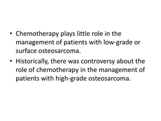 • Chemotherapy plays little role in the
management of patients with low-grade or
surface osteosarcoma.
• Historically, there was controversy about the
role of chemotherapy in the management of
patients with high-grade osteosarcoma.
 
