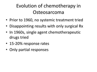Evolution of chemotherapy in
Osteosarcoma
• Prior to 1960, no systemic treatment tried
• Disappointing results with only surgical Rx
• In 1960s, single agent chemotherapeutic
drugs tried
• 15-20% response rates
• Only partial responses
 