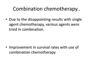 Combination chemotherapy..
• Due to the disappointing results with single
agent chemotherapy, various agents were
tried in combination.
• Improvement in survival rates with use of
combination chemotherapy
 