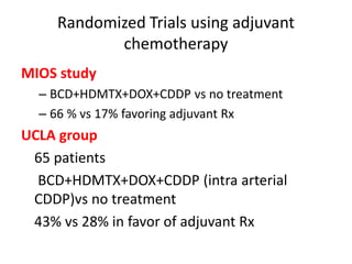 Randomized Trials using adjuvant
chemotherapy
MIOS study
– BCD+HDMTX+DOX+CDDP vs no treatment
– 66 % vs 17% favoring adjuvant Rx
UCLA group
65 patients
BCD+HDMTX+DOX+CDDP (intra arterial
CDDP)vs no treatment
43% vs 28% in favor of adjuvant Rx
 