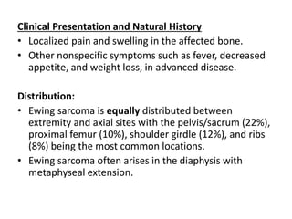 Clinical Presentation and Natural History
• Localized pain and swelling in the affected bone.
• Other nonspecific symptoms such as fever, decreased
appetite, and weight loss, in advanced disease.
Distribution:
• Ewing sarcoma is equally distributed between
extremity and axial sites with the pelvis/sacrum (22%),
proximal femur (10%), shoulder girdle (12%), and ribs
(8%) being the most common locations.
• Ewing sarcoma often arises in the diaphysis with
metaphyseal extension.
 