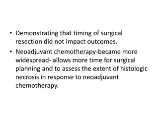 • Demonstrating that timing of surgical
resection did not impact outcomes.
• Neoadjuvant chemotherapy-became more
widespread- allows more time for surgical
planning and to assess the extent of histologic
necrosis in response to neoadjuvant
chemotherapy.
 