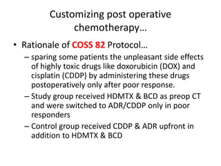 Customizing post operative
chemotherapy…
• Rationale of COSS 82 Protocol…
– sparing some patients the unpleasant side effects
of highly toxic drugs like doxorubicin (DOX) and
cisplatin (CDDP) by administering these drugs
postoperatively only after poor response.
– Study group received HDMTX & BCD as preop CT
and were switched to ADR/CDDP only in poor
responders
– Control group received CDDP & ADR upfront in
addition to HDMTX & BCD
 