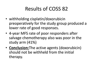Results of COSS 82
• withholding cisplatin/doxorubicin
preoperatively for the study group produced a
lower rate of good responses.
• 4-year MFS rate of poor responders after
salvage chemotherapy also was poor in the
study arm (41%)
• Conclusion:The active agents (doxorubicin)
should not be withheld from the initial
therapy.
 