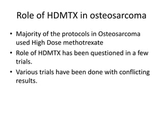 Role of HDMTX in osteosarcoma
• Majority of the protocols in Osteosarcoma
used High Dose methotrexate
• Role of HDMTX has been questioned in a few
trials.
• Various trials have been done with conflicting
results.
 