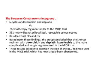 The European Osteosarcoma Intergroup .
• 6 cycles of doxorubicin and cisplatin
Vs
chemotherapy regimen similar to the MIOS trial.
• 391-newly diagnosed localized , resectable osteosarcoma
• Results- Equal PFS and OS
• Based upon these findings, the group concluded that the shorter
regimen with doxorubicin and cisplatin is preferable to the more
complicated and longer regimen used in the MIOS trial.
• These results called into question the role of the BCD regimen used
in the MIOS trial, which has now largely been abandoned.
 