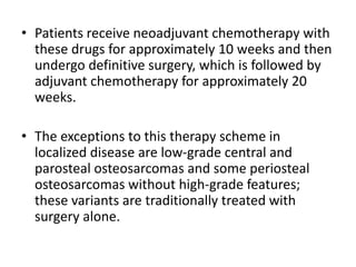 • Patients receive neoadjuvant chemotherapy with
these drugs for approximately 10 weeks and then
undergo definitive surgery, which is followed by
adjuvant chemotherapy for approximately 20
weeks.
• The exceptions to this therapy scheme in
localized disease are low-grade central and
parosteal osteosarcomas and some periosteal
osteosarcomas without high-grade features;
these variants are traditionally treated with
surgery alone.
 