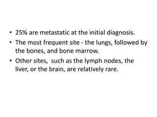 • 25% are metastatic at the initial diagnosis.
• The most frequent site - the lungs, followed by
the bones, and bone marrow.
• Other sites, such as the lymph nodes, the
liver, or the brain, are relatively rare.
 