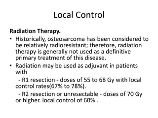 Local Control
Radiation Therapy.
• Historically, osteosarcoma has been considered to
be relatively radioresistant; therefore, radiation
therapy is generally not used as a definitive
primary treatment of this disease.
• Radiation may be used as adjuvant in patients
with
- R1 resection - doses of 55 to 68 Gy with local
control rates(67% to 78%).
- R2 resection or unresectable - doses of 70 Gy
or higher. local control of 60% .
 