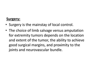 Surgery:
• Surgery is the mainstay of local control.
• The choice of limb salvage versus amputation
for extremity tumors depends on the location
and extent of the tumor, the ability to achieve
good surgical margins, and proximity to the
joints and neurovascular bundle.
 