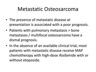 Metastatic Osteosarcoma
• The presence of metastatic disease at
presentation is associated with a poor prognosis.
• Patients with pulmonary metastasis > bone
metastases / multifocal osteosarcoma have a
dismal prognosis.
• In the absence of an available clinical trial, most
patients with metastatic disease receive MAP
chemotherapy with high-dose ifosfamide with or
without etoposide.
 