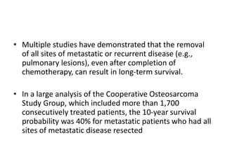 • Multiple studies have demonstrated that the removal
of all sites of metastatic or recurrent disease (e.g.,
pulmonary lesions), even after completion of
chemotherapy, can result in long-term survival.
• In a large analysis of the Cooperative Osteosarcoma
Study Group, which included more than 1,700
consecutively treated patients, the 10-year survival
probability was 40% for metastatic patients who had all
sites of metastatic disease resected
 