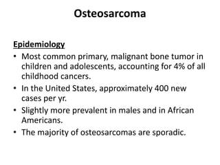 Osteosarcoma
Epidemiology
• Most common primary, malignant bone tumor in
children and adolescents, accounting for 4% of all
childhood cancers.
• In the United States, approximately 400 new
cases per yr.
• Slightly more prevalent in males and in African
Americans.
• The majority of osteosarcomas are sporadic.
 