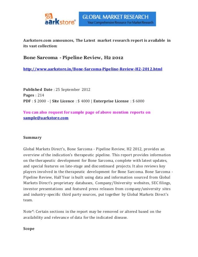 Aarkstore.com announces, The Latest market research report is available in
its vast collection:
Bone Sarcoma - Pipeline Review, H2 2012
http://www.aarkstore.in/Bone-Sarcoma-Pipeline-Review-H2-2012.html
Published Date : 25 September 2012
Pages : 214
PDF : $ 2000 - | Site Licence : $ 4000 | Enterprise License : $ 6000
You can also request for sample page of above mention reports on
sample@aarkstore.com
Summary
Global Markets Direct's, Bone Sarcoma - Pipeline Review, H2 2012, provides an
overview of the indication's therapeutic pipeline. This report provides information
on the therapeutic development for Bone Sarcoma, complete with latest updates,
and special features on late-stage and discontinued projects. It also reviews key
players involved in the therapeutic development for Bone Sarcoma. Bone Sarcoma -
Pipeline Review, Half Year is built using data and information sourced from Global
Markets Direct's proprietary databases, Company/University websites, SEC filings,
investor presentations and featured press releases from company/university sites
and industry-specific third party sources, put together by Global Markets Direct's
team.
Note*: Certain sections in the report may be removed or altered based on the
availability and relevance of data for the indicated disease.
Scope
 