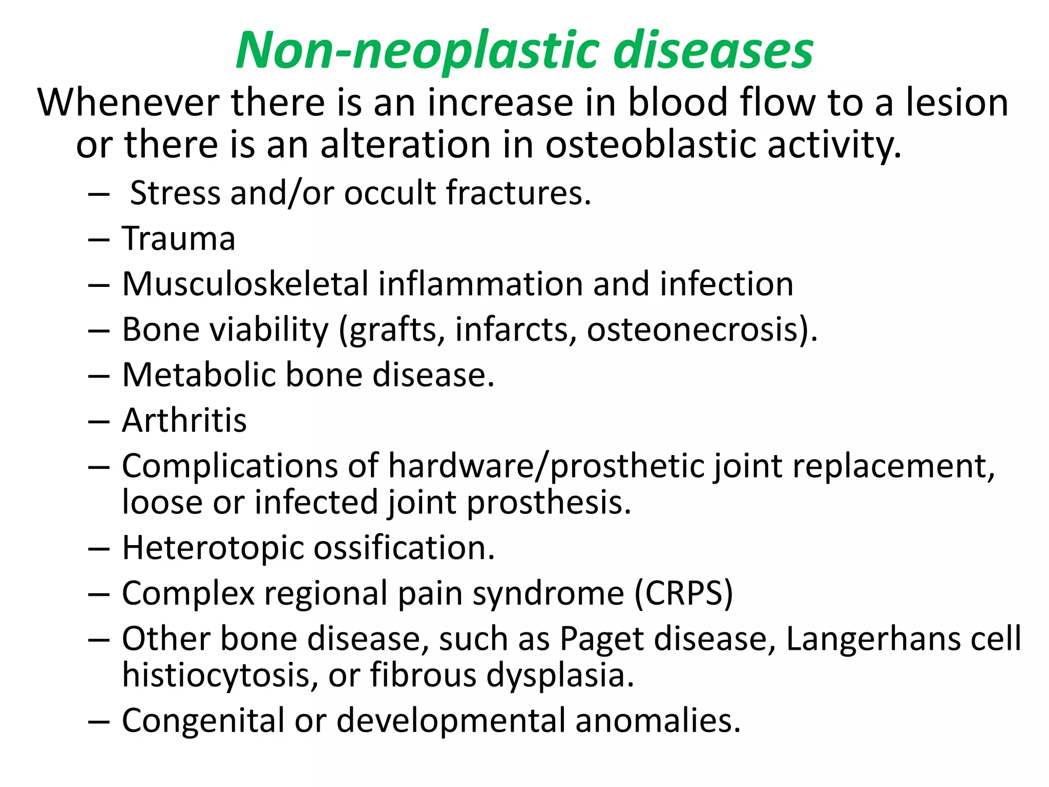 Non-neoplastic diseases
Whenever there is an increase in blood flow to a lesion
or there is an alteration in osteoblastic activity.
– Stress and/or occult fractures.
– Trauma
– Musculoskeletal inflammation and infection
– Bone viability (grafts, infarcts, osteonecrosis).
– Metabolic bone disease.
– Arthritis
– Complications of hardware/prosthetic joint replacement,
loose or infected joint prosthesis.
– Heterotopic ossification.
– Complex regional pain syndrome (CRPS)
– Other bone disease, such as Paget disease, Langerhans cell
histiocytosis, or fibrous dysplasia.
– Congenital or developmental anomalies.
 