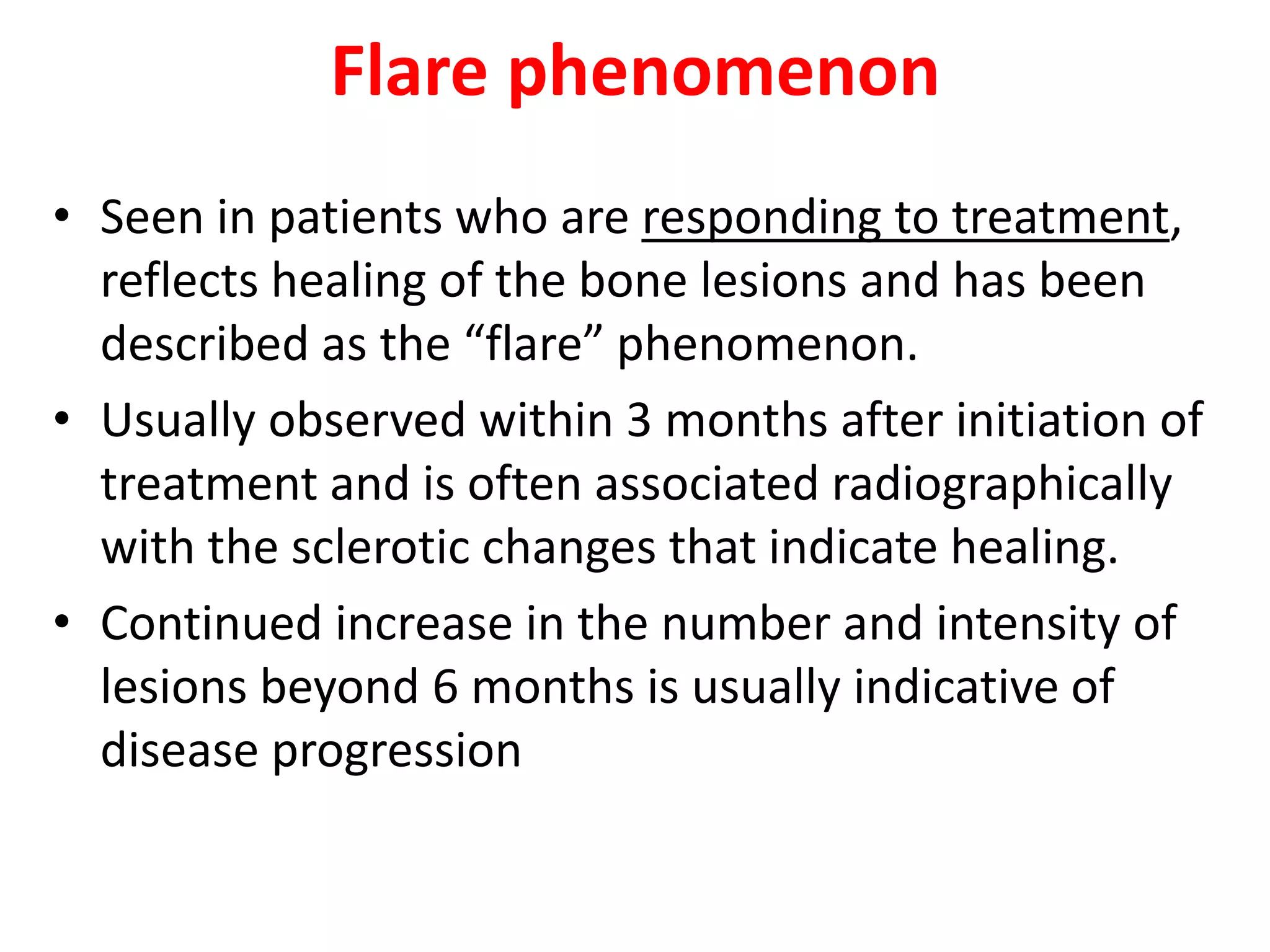 Flare phenomenon
• Seen in patients who are responding to treatment,
reflects healing of the bone lesions and has been
described as the “flare” phenomenon.
• Usually observed within 3 months after initiation of
treatment and is often associated radiographically
with the sclerotic changes that indicate healing.
• Continued increase in the number and intensity of
lesions beyond 6 months is usually indicative of
disease progression
 