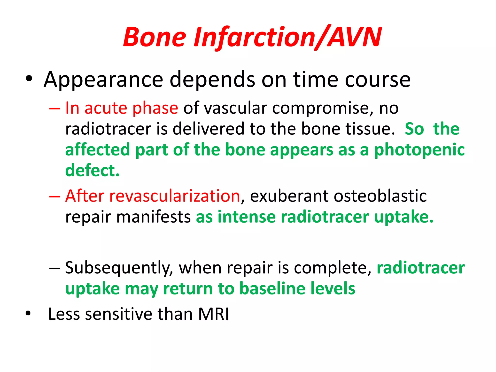 Bone Infarction/AVN
• Appearance depends on time course
– In acute phase of vascular compromise, no
radiotracer is delivered to the bone tissue. So the
affected part of the bone appears as a photopenic
defect.
– After revascularization, exuberant osteoblastic
repair manifests as intense radiotracer uptake.
– Subsequently, when repair is complete, radiotracer
uptake may return to baseline levels
• Less sensitive than MRI
 