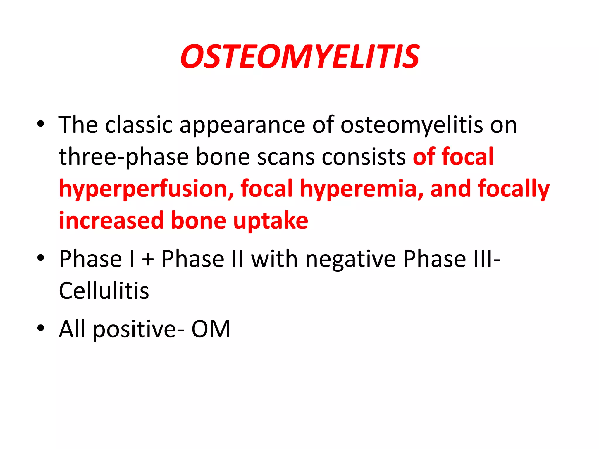 OSTEOMYELITIS
• The classic appearance of osteomyelitis on
three-phase bone scans consists of focal
hyperperfusion, focal hyperemia, and focally
increased bone uptake
• Phase I + Phase II with negative Phase III-
Cellulitis
• All positive- OM
 