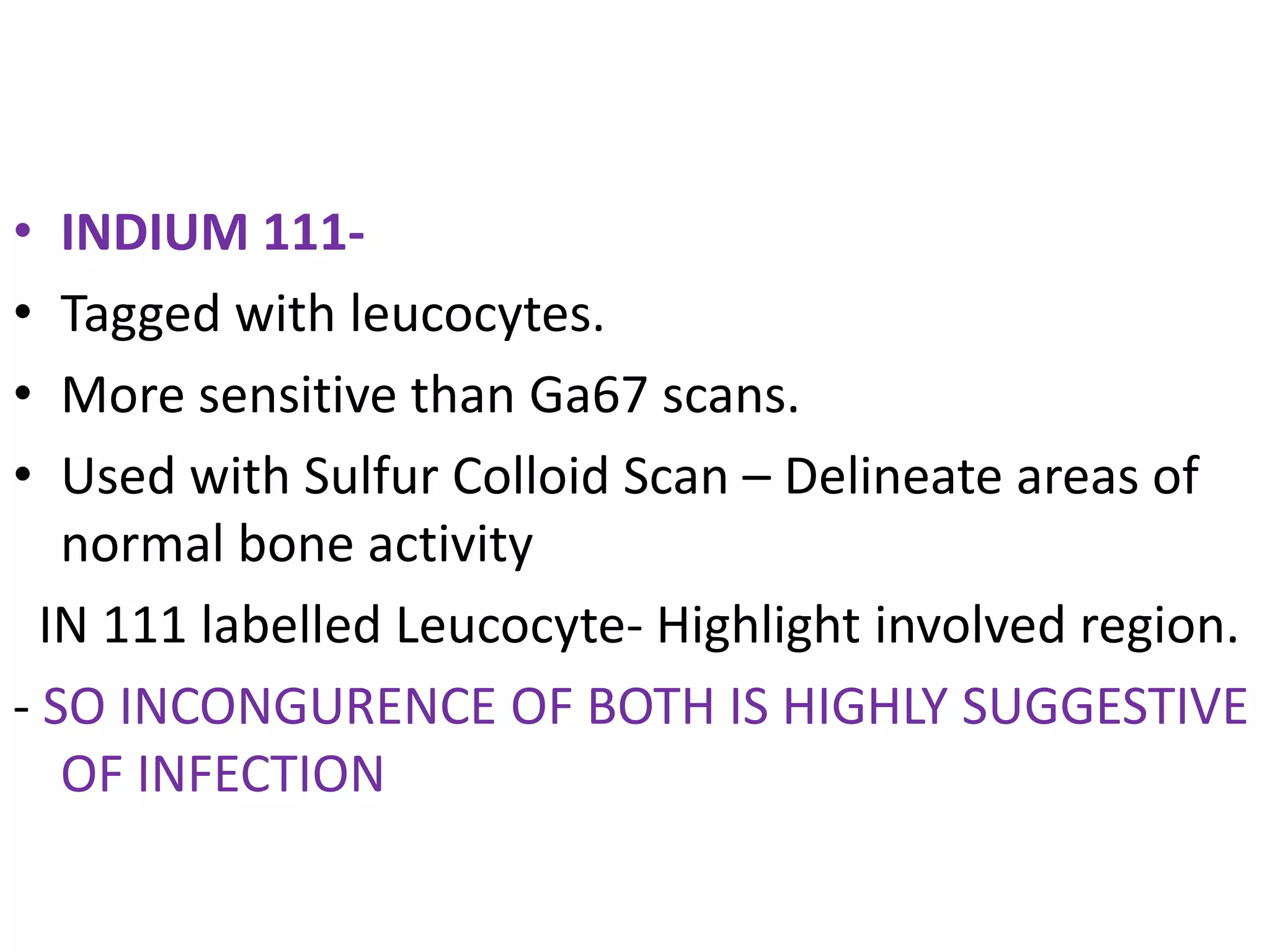 • INDIUM 111-
• Tagged with leucocytes.
• More sensitive than Ga67 scans.
• Used with Sulfur Colloid Scan – Delineate areas of
normal bone activity
IN 111 labelled Leucocyte- Highlight involved region.
- SO INCONGURENCE OF BOTH IS HIGHLY SUGGESTIVE
OF INFECTION
 