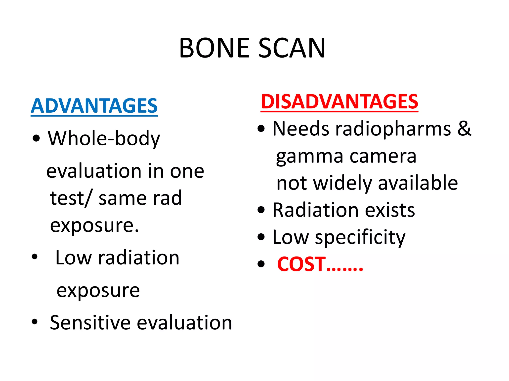 BONE SCAN
ADVANTAGES
• Whole-body
evaluation in one
test/ same rad
exposure.
• Low radiation
exposure
• Sensitive evaluation
DISADVANTAGES
• Needs radiopharms &
gamma camera
not widely available
• Radiation exists
• Low specificity
• COST…….
 