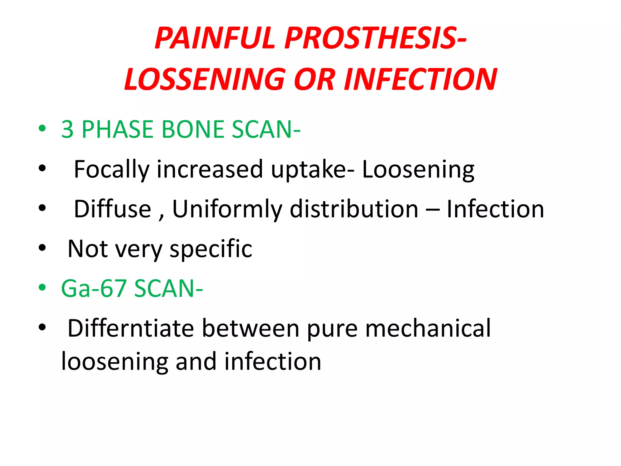 PAINFUL PROSTHESIS-
LOSSENING OR INFECTION
• 3 PHASE BONE SCAN-
• Focally increased uptake- Loosening
• Diffuse , Uniformly distribution – Infection
• Not very specific
• Ga-67 SCAN-
• Differntiate between pure mechanical
loosening and infection
 