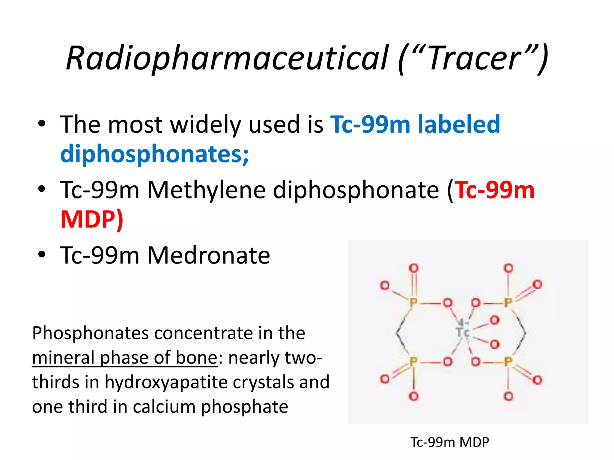 Radiopharmaceutical (“Tracer”)
• The most widely used is Tc-99m labeled
diphosphonates;
• Tc-99m Methylene diphosphonate (Tc-99m
MDP)
• Tc-99m Medronate
Tc-99m MDP
Phosphonates concentrate in the
mineral phase of bone: nearly two-
thirds in hydroxyapatite crystals and
one third in calcium phosphate
 