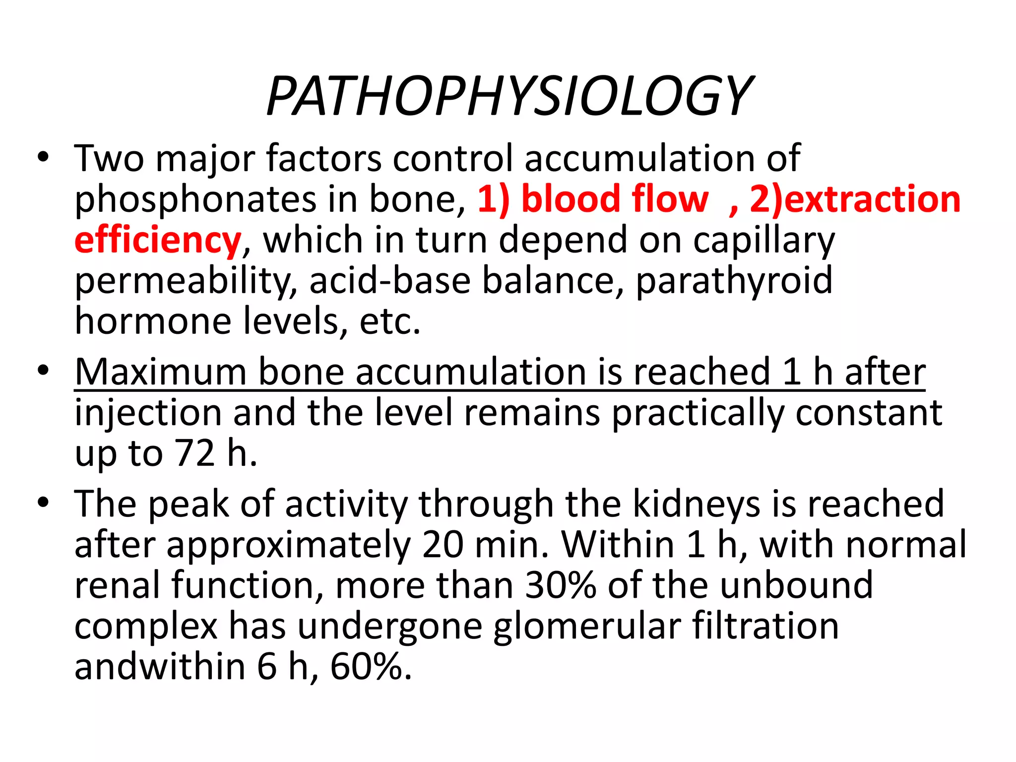 PATHOPHYSIOLOGY
• Two major factors control accumulation of
phosphonates in bone, 1) blood flow , 2)extraction
efficiency, which in turn depend on capillary
permeability, acid-base balance, parathyroid
hormone levels, etc.
• Maximum bone accumulation is reached 1 h after
injection and the level remains practically constant
up to 72 h.
• The peak of activity through the kidneys is reached
after approximately 20 min. Within 1 h, with normal
renal function, more than 30% of the unbound
complex has undergone glomerular filtration
andwithin 6 h, 60%.
 