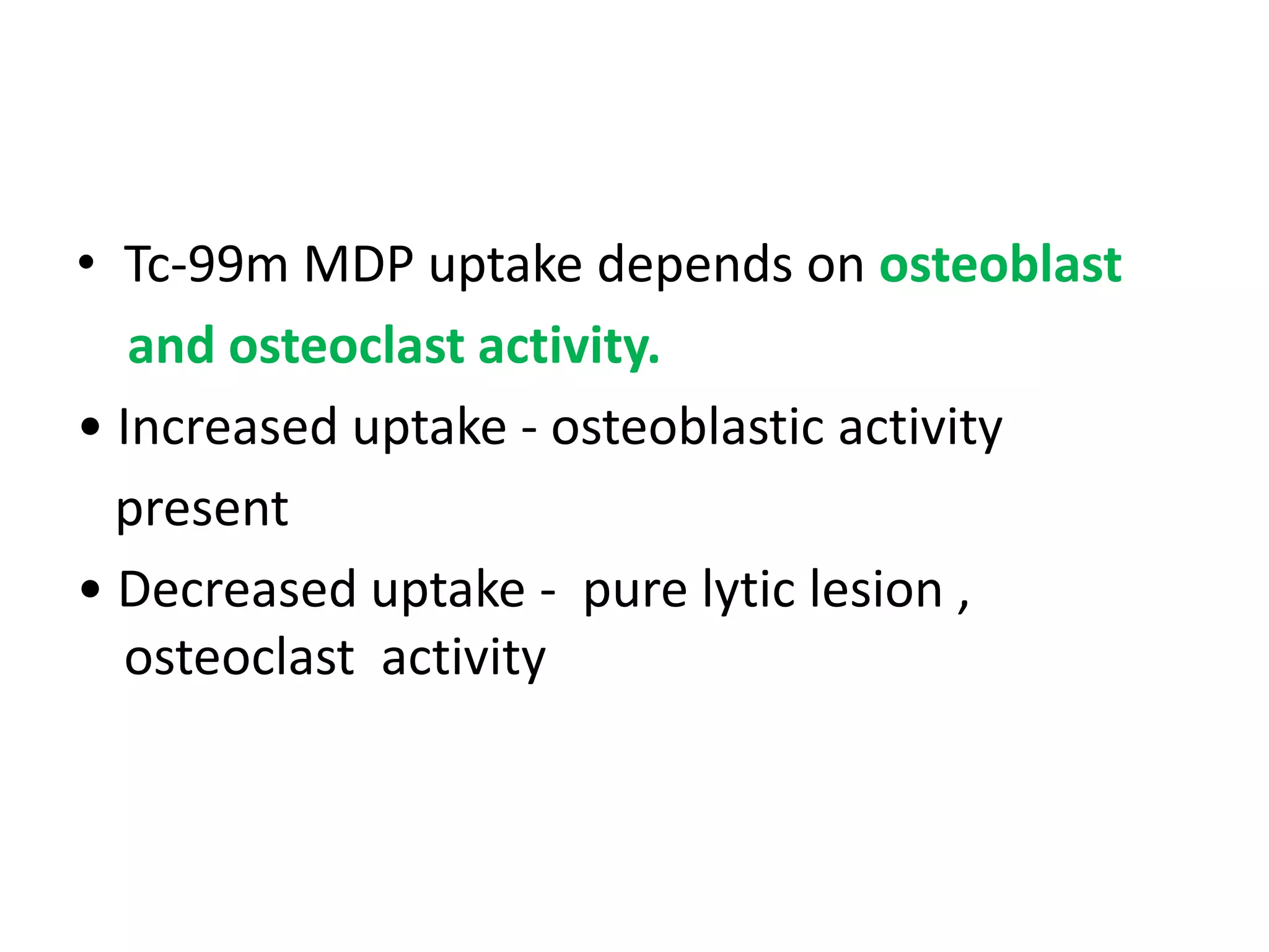 • Tc-99m MDP uptake depends on osteoblast
and osteoclast activity.
• Increased uptake - osteoblastic activity
present
• Decreased uptake - pure lytic lesion ,
osteoclast activity
 