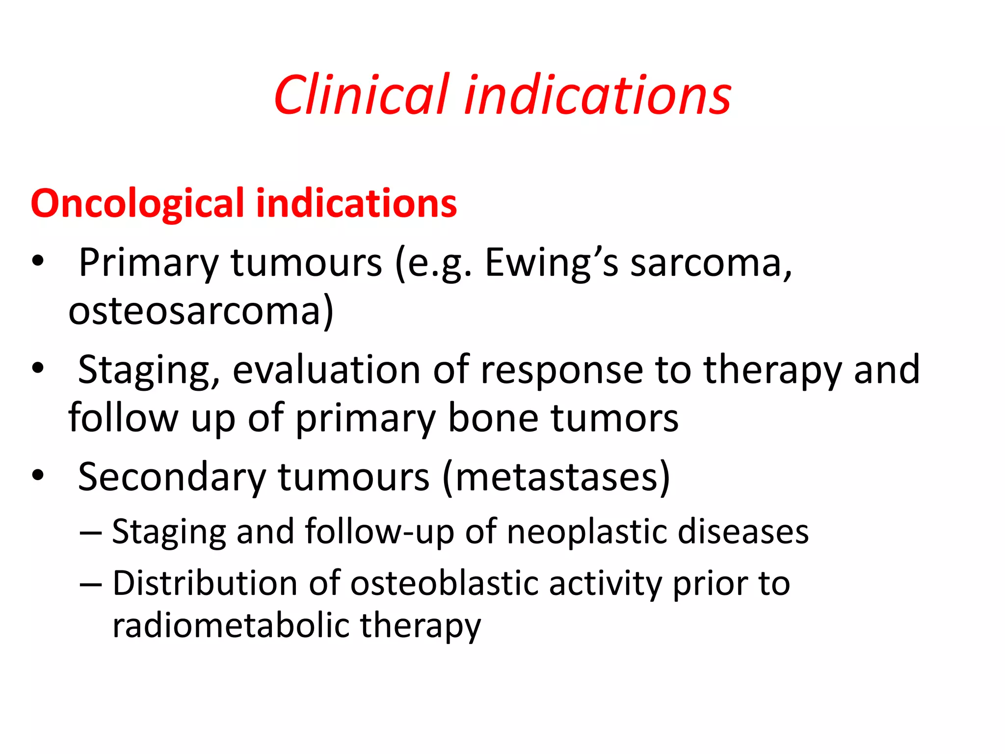 Clinical indications
Oncological indications
• Primary tumours (e.g. Ewing’s sarcoma,
osteosarcoma)
• Staging, evaluation of response to therapy and
follow up of primary bone tumors
• Secondary tumours (metastases)
– Staging and follow-up of neoplastic diseases
– Distribution of osteoblastic activity prior to
radiometabolic therapy
 