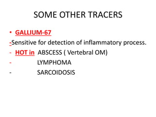 SOME OTHER TRACERS
• GALLIUM-67
-Sensitive for detection of inflammatory process.
- HOT in ABSCESS ( Vertebral OM)
- LYMPHOMA
- SARCOIDOSIS
 