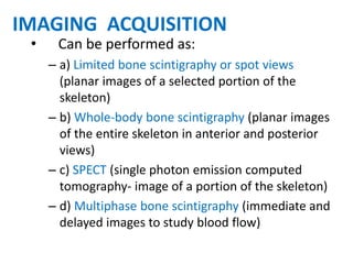 • Can be performed as:
– a) Limited bone scintigraphy or spot views
(planar images of a selected portion of the
skeleton)
– b) Whole-body bone scintigraphy (planar images
of the entire skeleton in anterior and posterior
views)
– c) SPECT (single photon emission computed
tomography- image of a portion of the skeleton)
– d) Multiphase bone scintigraphy (immediate and
delayed images to study blood flow)
IMAGING ACQUISITION
 